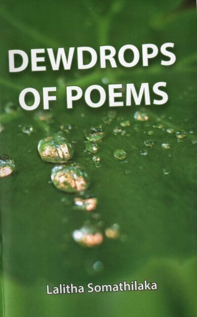 DEWDROPS OF POEMS <table> <tbody> <tr style="height: 23px"> <td style="height: 23px">Category</td> <td style="height: 23px">ENGLISH POETRY</td> </tr> <tr style="height: 23px"> <td style="height: 23px">Language</td> <td style="height: 23px">ENGLISH</td> </tr> <tr style="height: 23px"> <td style="height: 23px">ISBN Number</td> <td style="height: 23px">978-624-00-0914-0</td> </tr> <tr style="height: 23px"> <td style="height: 23px">Publisher</td> <td style="height: 23px"> S,GODAGE AND BROTHERS  (PVT) LTD.</td> </tr> <tr style="height: 60.1875px"> <td style="height: 60.1875px">Author Name</td> <td style="height: 60.1875px">LALITHA SOMATHILAKA</td> </tr> <tr style="height: 21px"> <td style="height: 21px">Published Year</td> <td style="height: 21px">2021</td> </tr> <tr style="height: 23px"> <td style="height: 23px">Book Weight</td> <td style="height: 23px">130 G</td> </tr> <tr style="height: 23px"> <td style="height: 23px">Book Size</td> <td style="height: 23px">22X14X.5 CM</td> </tr> <tr style="height: 21px"> <td style="height: 21px">Pages</td> <td style="height: 21px">72</td> </tr> </tbody> </table>